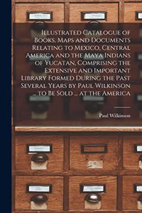 Illustrated Catalogue of Books, Maps and Documents Relating to Mexico, Central America and the Maya Indians of Yucatan, Comprising the Extensive and Important Library Formed During the Past Several Years by Paul Wilkinson ... to be Sold ... at the