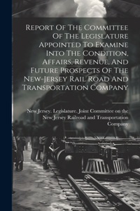 Report Of The Committee Of The Legislature Appointed To Examine Into The Condition, Affairs, Revenue, And Future Prospects Of The New-jersey Rail Road And Transportation Company