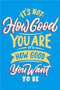 It's How Good You are it's How Good You Want to be