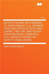 Notes by the Way. with Memoirs of Joseph Knight, F.S.A., Dramatic Critic and Editor of 'notes and Queries, ' 1883-1907, and the Rev. Joseph Woodfall Ebsworth, F.S.A., Editor of the Ballad Society's Publications