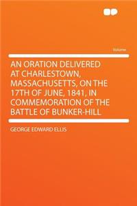 An Oration Delivered at Charlestown, Massachusetts, on the 17th of June, 1841, in Commemoration of the Battle of Bunker-Hill