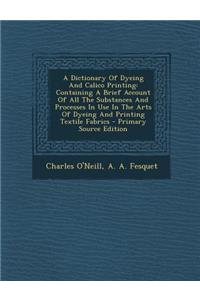 A Dictionary of Dyeing and Calico Printing: Containing a Brief Account of All the Substances and Processes in Use in the Arts of Dyeing and Printing Textile Fabrics