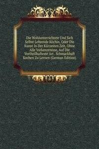 Die Wohlunterrichtete Und Sich Selbst Lehrende Kochin, Oder Die Kunst In Der Kurzesten Zeit, Ohne Alle Vorkenntnisse, Auf Die Vortheilhafteste Art . Schmackhaft Kochen Zu Lernen (German Edition)