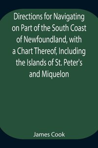 Directions for Navigating on Part of the South Coast of Newfoundland, with a Chart Thereof, Including the Islands of St. Peter's and Miquelon And a Particular Account of the Bays, Harbours, Rocks, Land-marks, Depths of Water, Latitudes, Bearings, a