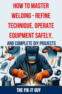 How to Master Welding - Refine Technique, Operate Equipment Safely, and Complete DIY Projects