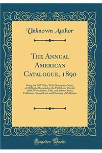 The Annual American Catalogue, 1890: Being the Full Titles, with Descriptive Notes, of All Books Recorded in the Publishers' Weekly, 1890, with Author, Title, and Subject Index, Publishers' Annual Lists and Directory of Publishers (Classic Reprint)