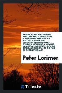 Patrick Hamilton, the First Preacher and Martyr of the Scottish Reformation: An Historical Biography, Collected from Original Sources, Including a View of Hamilton's Influence Upon the Reformation Down to the Time of George Wishart, with an Appendi