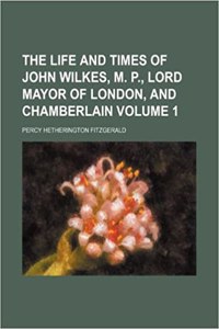 The Life and Times of John Wilkes, M. P., Lord Mayor of London, and Chamberlain Volume 1