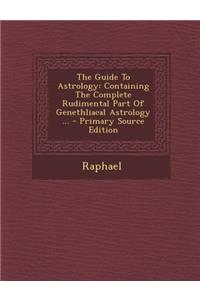 The Guide to Astrology: Containing the Complete Rudimental Part of Genethliacal Astrology ...