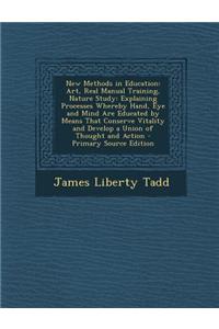 New Methods in Education: Art, Real Manual Training, Nature Study: Explaining Processes Whereby Hand, Eye and Mind Are Educated by Means That Co