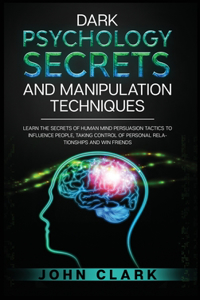 Dark Psychology Secrets and Manipulation Techniques: Learn the Secrets of Human Mind Persuasion Tactics to Influence People, Taking Control of Personal Relationships and Win Friends.