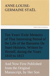 Ten Years' Exile Memoirs of That Interesting Period of the Life of the Baroness De Stael-Holstein, Written by Herself, during the Years 1810, 1811, 1812, and 1813, and Now First Published from the Original Manuscript, by Her Son.