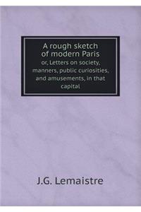 A rough sketch of modern Paris or, Letters on society, manners, public curiosities, and amusements, in that capital