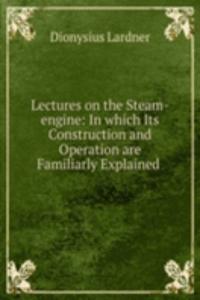 Lectures on the Steam-engine: In which Its Construction and Operation are Familiarly Explained .