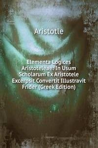 Elementa Logices Aristoteleae: In Usum Scholarum Ex Aristotele Excerpsit Convertit Illustravit Frider (Greek Edition)