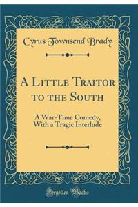 A Little Traitor to the South: A War-Time Comedy, with a Tragic Interlude (Classic Reprint)