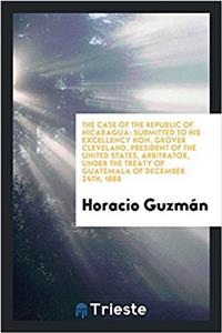 The Case of the Republic of Nicaragua: Submitted to His Excellency Hon. Grover Cleveland, president of the United States, Arbitrator, under the treaty