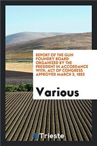 Report of the Gun Foundry Board Organized by the President in Accordance With, Act of Congress Approved March 3, 1883