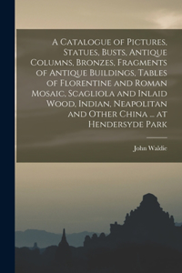 Catalogue of Pictures, Statues, Busts, Antique Columns, Bronzes, Fragments of Antique Buildings, Tables of Florentine and Roman Mosaic, Scagliola and Inlaid Wood, Indian, Neapolitan and Other China ... at Hendersyde Park