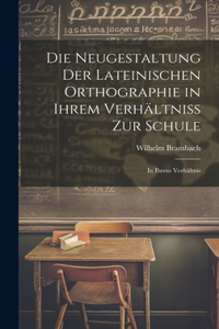 Die Neugestaltung der Lateinischen Orthographie in Ihrem Verhältniss zur Schule