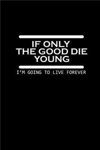 If only the good die young. I'm going to live forever