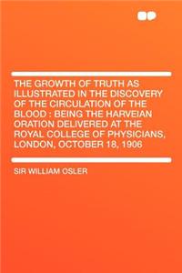 The Growth of Truth as Illustrated in the Discovery of the Circulation of the Blood: Being the Harveian Oration Delivered at the Royal College of Physicians, London, October 18, 1906