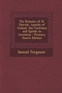 The Remains of St. Patrick, Apostle of Ireland, the Confessio and Epistle to Coroticus - Primary Source Edition