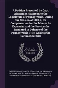 Petition Presented by Capt. Alexander Patterson to the Legislature of Pennsylvania, During the Session of 1803-4, for Compensation for the Monies he Expended and the Services he Rendered in Defence of the Pennsylvania Title, Against the Connecticut