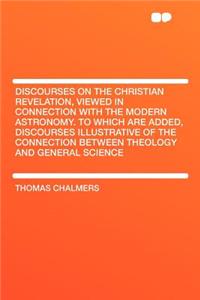 Discourses on the Christian Revelation, Viewed in Connection with the Modern Astronomy. to Which Are Added, Discourses Illustrative of the Connection