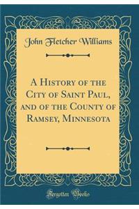 A History of the City of Saint Paul, and of the County of Ramsey, Minnesota (Classic Reprint)