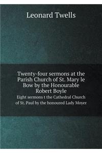 Twenty-four sermons at the Parish Church of St. Mary le Bow by the Honourable Robert Boyle Eight sermons t the Cathedral Church of St. Paul by the honoured Lady Moyer