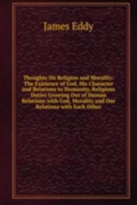 Thoughts On Religion and Morality: The Existence of God, His Character and Relations to Humanity, Religious Duties Growing Out of Human Relations with God, Morality and Our Relations with Each Other