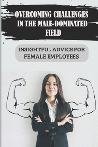 Overcoming Challenges In The Male-Dominated Field: Insightful Advice For Female Employees: Break Traditional Gender Stereotypes In The Workplace