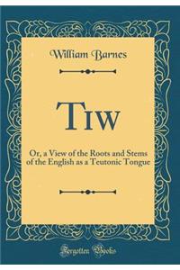 Tiw: Or, a View of the Roots and Stems of the English as a Teutonic Tongue (Classic Reprint)