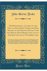 The Proceedings, at Large, on the Trial of John Horne Tooke, for High Treason, at the Sessions House in the Old Bailey, From Monday the 17th, to Saturday the 22d of November, 1794, Vol. 1: Containing Arraignment of the Prisoner; The Challenging of