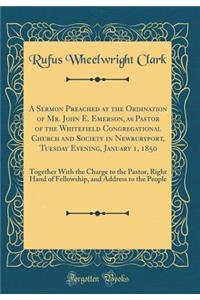 A Sermon Preached at the Ordination of Mr. John E. Emerson, as Pastor of the Whitefield Congregational Church and Society in Newburyport, Tuesday Evening, January 1, 1850: Together with the Charge to the Pastor, Right Hand of Fellowship, and Addres