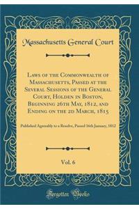 Laws of the Commonwealth of Massachusetts, Passed at the Several Sessions of the General Court, Holden in Boston, Beginning 26th May, 1812, and Ending on the 2D March, 1815, Vol. 6: Published Agreeably to a Resolve, Passed 16th January, 1812