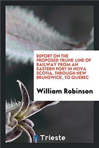 Report on the Proposed Trunk Line of Railway from an Eastern Port in Nova Scotia, Through New Brunswick, to Quebec