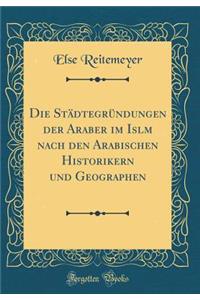 Die StÃ¤dtegrÃ¼ndungen Der Araber Im Isl&#257;m Nach Den Arabischen Historikern Und Geographen (Classic Reprint)