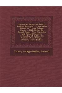 Election of Fellows of Trinity College: Report of ... a Visitation Holden in Trinity College, Dublin ... 1872, Before Sir Joseph Napier, Vice-Chancellor and Richard Chenevix, Archbishop of Dublin, the Visitors of the College