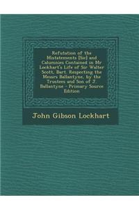 Refutation of the Mistatements [Sic] and Calumnies Contained in MR Lockhart's Life of Sir Walter Scott, Bart. Respecting the Messrs Ballantyne, by the Trustees and Son of J. Ballantyne - Primary Source Edition