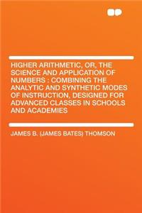 Higher Arithmetic, Or, the Science and Application of Numbers: Combining the Analytic and Synthetic Modes of Instruction, Designed for Advanced Classes in Schools and Academies