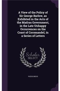 A View of the Policy of Sir George Barlow, as Exhibited in the Acts of the Madras Government, in the Late Unhappy Occurrences on the Coast of Coromandel, in a Series of Letters