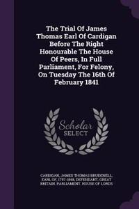 The Trial of James Thomas Earl of Cardigan Before the Right Honourable the House of Peers, in Full Parliament, for Felony, on Tuesday the 16th of February 1841