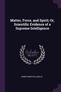Matter, Force, and Spirit; Or, Scientific Evidence of a Supreme Intelligence