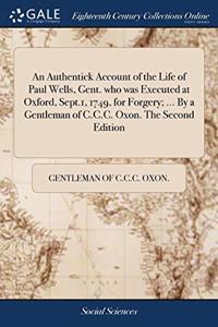 An Authentick Account of the Life of Paul Wells, Gent. who was Executed at Oxford, Sept.1, 1749, for Forgery; ... By a Gentleman of C.C.C. Oxon. The Second Edition