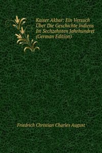 Kaiser Akbar: Ein Versuch Uber Die Geschichte Indiens Im Sechzehnten Jahrhundret (German Edition)