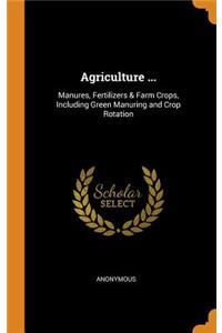 Agriculture ...: Manures, Fertilizers & Farm Crops, Including Green Manuring and Crop Rotation