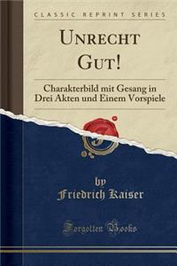 Unrecht Gut!: Charakterbild Mit Gesang in Drei Akten Und Einem Vorspiele (Classic Reprint)