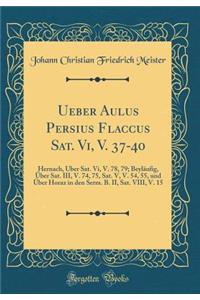 Ueber Aulus Persius Flaccus Sat. Vi, V. 37-40: Hernach, Über Sat. Vi, V. 78, 79; Beyläufig, Über Sat. III, V. 74, 75, Sat. V, V. 54, 55, und Über Horaz in den Serm. B. II, Sat. VIII, V. 15 (Classic Reprint)